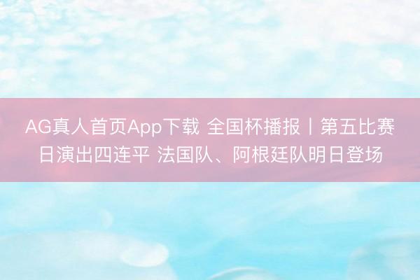 AG真人首页App下载 全国杯播报丨第五比赛日演出四连平 法国队、阿根廷队明日登场