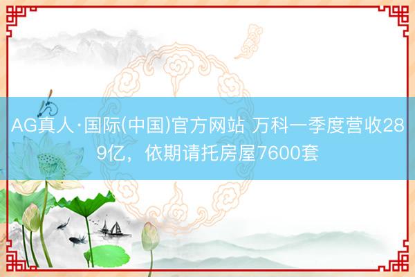 AG真人·国际(中国)官方网站 万科一季度营收289亿，依期请托房屋7600套