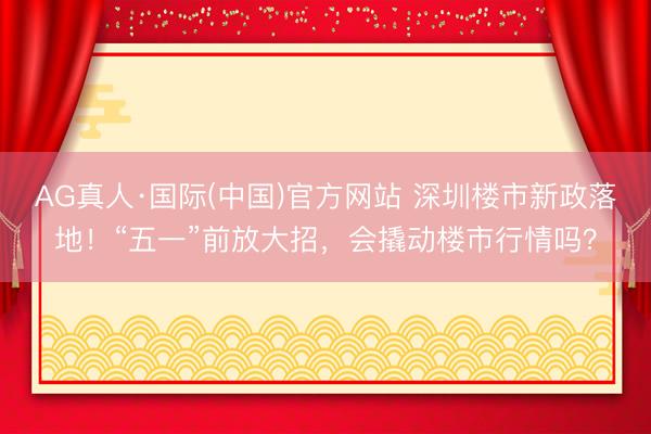 AG真人·国际(中国)官方网站 深圳楼市新政落地！“五一”前放大招，会撬动楼市行情吗？