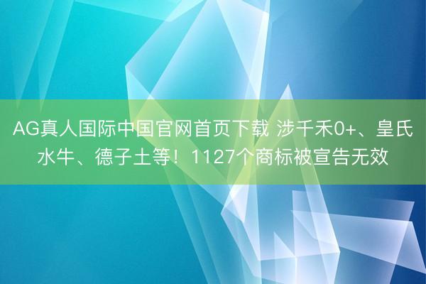 AG真人国际中国官网首页下载 涉千禾0+、皇氏水牛、德子土等！1127个商标被宣告无效