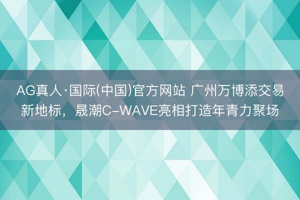 AG真人·国际(中国)官方网站 广州万博添交易新地标，晟潮C-WAVE亮相打造年青力聚场