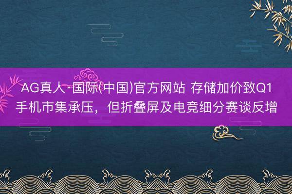 AG真人·国际(中国)官方网站 存储加价致Q1手机市集承压，但折叠屏及电竞细分赛谈反增