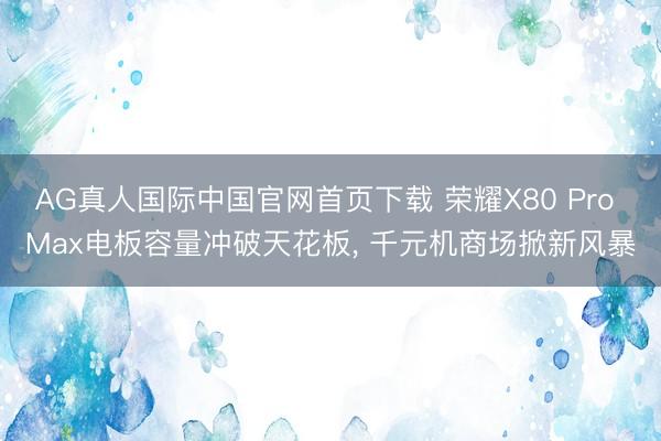 AG真人国际中国官网首页下载 荣耀X80 Pro Max电板容量冲破天花板， 千元机商场掀新风暴