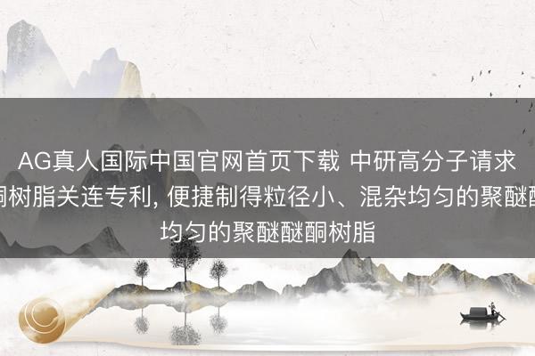 AG真人国际中国官网首页下载 中研高分子请求聚醚醚酮树脂关连专利， 便捷制得粒径小、混杂均匀的聚醚醚酮树脂