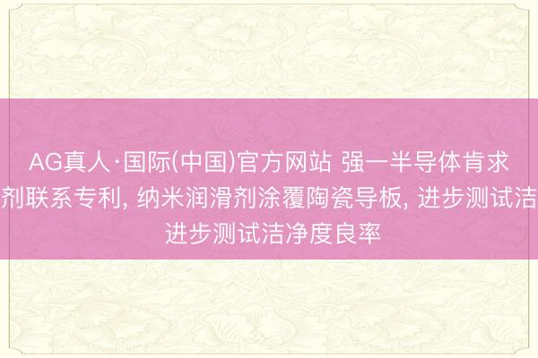 AG真人·国际(中国)官方网站 强一半导体肯求纳米润滑剂联系专利， 纳米润滑剂涂覆陶瓷导板， 进步测试洁净度良率