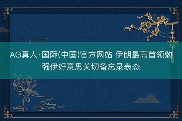 AG真人·国际(中国)官方网站 伊朗最高首领勉强伊好意思关切备忘录表态